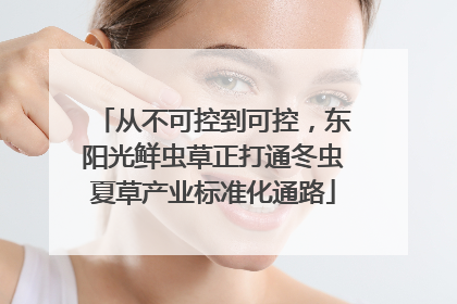 从不可控到可控，东阳光鲜虫草正打通冬虫夏草产业标准化通路